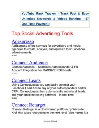 Facebook Ad Geek
YouTube Rank Tracker - Track Fast & Easy
Unlimited Keywords & Videos Ranking - $7
One Time Payment!
Top Social Advertising Tools
Adespresso
AdEspresso offers services for advertisers and media
agencies to create, analyze, and optimize their Facebook
advertisements.
===
Connect Audience
ConnectAudience – Seamless Autoresponder & FB
Account Integration For MASSIVE ROI Boosts
===
Connect Leads
Using ConnectLeads you can easily connect your
Facebook Lead Ads to any of your autoresponders and/or
CRM. ConnectLeads then automatically submits all leads
into your email marketing software – in real-time!
===
Connect Retarget
Connect Retarget is a cloud-based platform by Wilco de
Kreij that takes retargeting to the next level (also makes it a
 