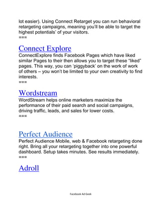 Facebook Ad Geek
lot easier). Using Connect Retarget you can run behavioral
retargeting campaigns, meaning you’ll be able to target the
highest potentials’ of your visitors.
===
Connect Explore
ConnectExplore finds Facebook Pages which have liked
similar Pages to their then allows you to target these “liked”
pages. This way, you can ‘piggyback’ on the work of work
of others – you won’t be limited to your own creativity to find
interests.
===
Wordstream
WordStream helps online marketers maximize the
performance of their paid search and social campaigns,
driving traffic, leads, and sales for lower costs.
===
Perfect Audience
Perfect Audience Mobile, web & Facebook retargeting done
right. Bring all your retargeting together into one powerful
dashboard. Setup takes minutes. See results immediately.
===
Adroll
 