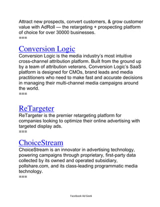 Facebook Ad Geek
Attract new prospects, convert customers, & grow customer
value with AdRoll — the retargeting + prospecting platform
of choice for over 30000 businesses.
===
Conversion Logic
Conversion Logic is the media industry’s most intuitive
cross-channel attribution platform. Built from the ground up
by a team of attribution veterans, Conversion Logic’s SaaS
platform is designed for CMOs, brand leads and media
practitioners who need to make fast and accurate decisions
in managing their multi-channel media campaigns around
the world.
===
ReTargeter
ReTargeter is the premier retargeting platform for
companies looking to optimize their online advertising with
targeted display ads.
===
ChoiceStream
ChoiceStream is an innovator in advertising technology,
powering campaigns through proprietary, first-party data
collected by its owned and operated subsidiary,
pollshare.com, and its class-leading programmatic media
technology.
===
 