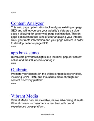 Facebook Ad Geek
===
Content Analyzer
This web page optimization tool analyzes existing on page
SEO and will let you see your website’s data as a spider
sees it allowing for better web page optimization. This on
page optimization tool is helpful for analyzing your internal
links, your meta information and your page content in order
to develop better onpage SEO.
===
app buzz sumo
BuzzSumo provides insights into the most popular content
online and the influencers sharing it.
===
Outbrain
Promote your content on the web's largest publisher sites,
including CNN, TIME and thousands more, through our
content discovery platform.
===
Vibrant Media
Vibrant Media delivers viewable, native advertising at scale.
Vibrant connects consumers in real time with brand
experiences cross-platform.
 