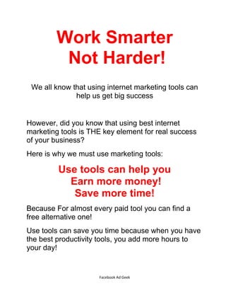 Facebook Ad Geek
Work Smarter
Not Harder!
We all know that using internet marketing tools can
help us get big success
However, did you know that using best internet
marketing tools is THE key element for real success
of your business?
Here is why we must use marketing tools:
Use tools can help you
Earn more money!
Save more time!
Because For almost every paid tool you can find a
free alternative one!
Use tools can save you time because when you have
the best productivity tools, you add more hours to
your day!
 