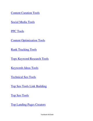 Facebook Ad Geek
Content Curation Tools
Social Media Tools
PPC Tools
Content Optimization Tools
Rank Tracking Tools
Tops Keyword Research Tools
Keywords Ideas Tools
Technical Seo Tools
Top Seo Tools Link Building
Top Seo Tools
Top Landing Pages Creators
 