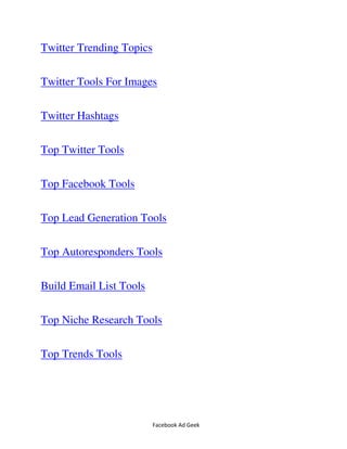 Facebook Ad Geek
Twitter Trending Topics
Twitter Tools For Images
Twitter Hashtags
Top Twitter Tools
Top Facebook Tools
Top Lead Generation Tools
Top Autoresponders Tools
Build Email List Tools
Top Niche Research Tools
Top Trends Tools
 