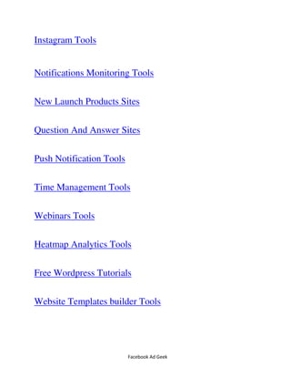 Facebook Ad Geek
Instagram Tools
Notifications Monitoring Tools
New Launch Products Sites
Question And Answer Sites
Push Notification Tools
Time Management Tools
Webinars Tools
Heatmap Analytics Tools
Free Wordpress Tutorials
Website Templates builder Tools
 