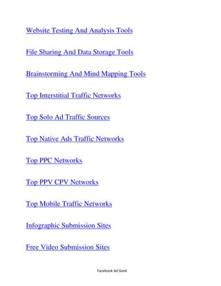 Facebook Ad Geek
Website Testing And Analysis Tools
File Sharing And Data Storage Tools
Brainstorming And Mind Mapping Tools
Top Interstitial Traffic Networks
Top Solo Ad Traffic Sources
Top Native Ads Traffic Networks
Top PPC Networks
Top PPV CPV Networks
Top Mobile Traffic Networks
Infographic Submission Sites
Free Video Submission Sites
 