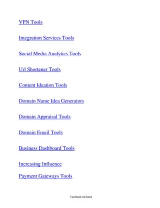 Facebook Ad Geek
VPN Tools
Integration Services Tools
Social Media Analytics Tools
Url Shortener Tools
Content Ideation Tools
Domain Name Idea Generators
Domain Appraisal Tools
Domain Email Tools
Business Dashboard Tools
Increasing Influence
Payment Gateways Tools
 