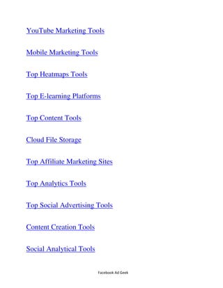 Facebook Ad Geek
YouTube Marketing Tools
Mobile Marketing Tools
Top Heatmaps Tools
Top E-learning Platforms
Top Content Tools
Cloud File Storage
Top Affiliate Marketing Sites
Top Analytics Tools
Top Social Advertising Tools
Content Creation Tools
Social Analytical Tools
 