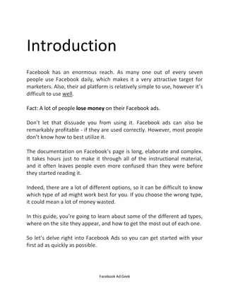 Facebook Ad Geek
Introduction
Facebook has an enormous reach. As many one out of every seven
people use Facebook daily, which makes it a very attractive target for
marketers. Also, their ad platform is relatively simple to use, however it’s
difficult to use well.
Fact: A lot of people lose money on their Facebook ads.
Don’t let that dissuade you from using it. Facebook ads can also be
remarkably profitable - if they are used correctly. However, most people
don’t know how to best utilize it.
The documentation on Facebook’s page is long, elaborate and complex.
It takes hours just to make it through all of the instructional material,
and it often leaves people even more confused than they were before
they started reading it.
Indeed, there are a lot of different options, so it can be difficult to know
which type of ad might work best for you. If you choose the wrong type,
it could mean a lot of money wasted.
In this guide, you’re going to learn about some of the different ad types,
where on the site they appear, and how to get the most out of each one.
So let’s delve right into Facebook Ads so you can get started with your
first ad as quickly as possible.
 