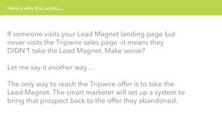 Here’s why this works… 
If someone visits your Lead Magnet landing page but 
never visits the Tripwire sales page –it means they 
DIDN’T take the Lead Magnet. Make sense? 
Let me say it another way… 
The only way to reach the Tripwire offer is to take the 
Lead Magnet. The smart marketer will set up a system to 
bring that prospect back to the offer they abandoned. 
 