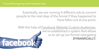 Funnel Re-targeting with Facebook Ads 
Essentially, we are running 4 different ads to convert 
people to the next step of the funnel if they happened to 
have fallen out at any point. 
With the help of Facebook Website Custom Audiences, 
we’ve established a system that allows 
us to set up our funnel retargeting 
DYNAMICALLY. 
 