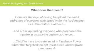 Funnel Re-targeting with Facebook Ads 
What does that mean? 
Gone are the days of having to upload the email 
addresses of everyone who opted in for the lead magnet 
as a data custom audience… 
..and THEN uploading everyone who purchased the 
tripwire as a separate custom audience… 
…ONLY to have to create an ad in Facebook Power 
Editor that targeted the opt ins and excluded tripwire 
purchases à 
 