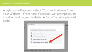Website Custom Audiences 
A lightbox will appear, select “Custom Audience from 
Your Website”. From here, Facebook will prompt you to 
install a pixel on your website. A “pixel” is just a piece of 
code. 
 