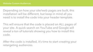 Website Custom Audiences 
Depending on how your site/web pages are built, this 
installation will be different, but keep in mind all you 
need is to install the code into your header template. 
This will ensure that the code is placed on ALL pages of 
your site. A quick search on YouTube and Google will 
reveal a ton of tutorials showing you how to install this 
code. 
After the code is installed, it’s time to start creating your 
retargeting audiences. 
 