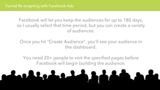 Funnel Re-targeting with Facebook Ads 
Facebook will let you keep the audiences for up to 180 days, 
so I usually select that time period, but you can create a variety 
of audiences. 
Once you hit “Create Audience”, you’ll see your audience in 
the dashboard. 
You need 20+ people to visit the specified pages before 
Facebook will begin building the audience. 
 