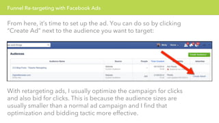 Funnel Re-targeting with Facebook Ads 
From here, it’s time to set up the ad. You can do so by clicking 
“Create Ad” next to the audience you want to target: 
With retargeting ads, I usually optimize the campaign for clicks 
and also bid for clicks. This is because the audience sizes are 
usually smaller than a normal ad campaign and I find that 
optimization and bidding tactic more effective. 
 