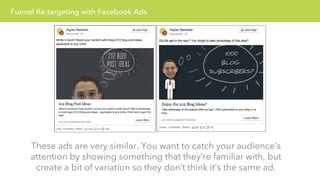 Funnel Re-targeting with Facebook Ads 
These ads are very similar. You want to catch your audience’s 
attention by showing something that they’re familiar with, but 
create a bit of variation so they don’t think it’s the same ad. 
 
