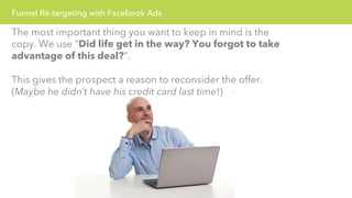 Funnel Re-targeting with Facebook Ads 
The most important thing you want to keep in mind is the 
copy. We use “Did life get in the way? You forgot to take 
advantage of this deal?”. 
This gives the prospect a reason to reconsider the offer. 
(Maybe he didn’t have his credit card last time!) 
 