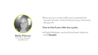 When you turn on the traffic you’ve reached the 
moment of truth. Time to find out if your hard work 
will pay off. 
Time to find if your offer has a pulse. 
At Digital Marketer, we build (and teach others to 
Molly Pittman build funnels). 
Profit Center Manager, 
DigitalMarketer 
 
