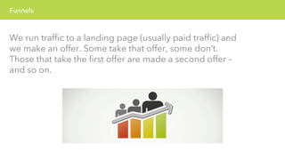 Funnels 
We run traffic to a landing page (usually paid traffic) and 
we make an offer. Some take that offer, some don’t. 
Those that take the first offer are made a second offer – 
and so on. 
 