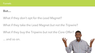 Funnels 
But… 
What if they don’t opt for the Lead Magnet? 
What if they take the Lead Magnet but not the Tripwire? 
What if they buy the Tripwire but not the Core Offer? 
... and so on. 
 