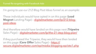 Funnel Re-targeting with Facebook Ads 
I’m going to use our 212 Blog Post Ideas funnel as an example: 
These individuals would have opted in on this page (Lead 
Magnet Landing Page) – digitalmarketer.com/lp/212-blog-post- 
ideas 
And therefore would have landed on this page next (Tripwire 
Sales Page) – digitalmarketer.com/lp/the-21-step-blog-plan/ 
If they purchased the Tripwire, they would have then landed 
on this page (Core Offer Sales Page) – https:// 
secure.digitalmarketer.com/ep/media-blogging-ep/oto1.php 
 