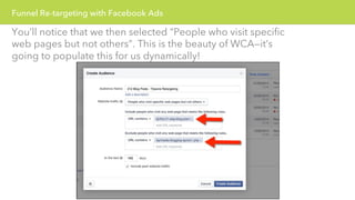 Funnel Re-targeting with Facebook Ads 
You’ll notice that we then selected “People who visit specific 
web pages but not others”. This is the beauty of WCA—it’s 
going to populate this for us dynamically! 
 