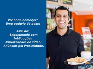 Por onde começar?
Uma padaria de bairro
-Like Ads;
-Engajamento com
Publicações;
-Visualizações de vídeo;
-Anúncios por Proximidade.
 
