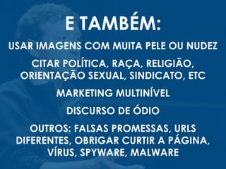 E TAMBÉM:
USAR IMAGENS COM MUITA PELE OU NUDEZ
CITAR POLÍTICA, RAÇA, RELIGIÃO,
ORIENTAÇÃO SEXUAL, SINDICATO, ETC
MARKETING MULTINÍVEL
DISCURSO DE ÓDIO
OUTROS: FALSAS PROMESSAS, URLS
DIFERENTES, OBRIGAR CURTIR A PÁGINA,
VÍRUS, SPYWARE, MALWARE
 