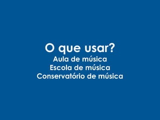 O que usar?
Aula de música
Escola de música
Conservatório de música
 