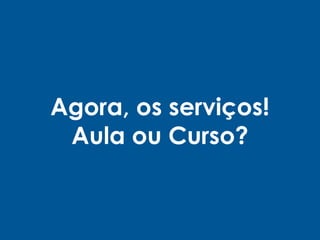 Agora, os serviços!
Aula ou Curso?
 