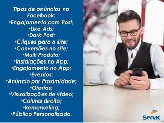 Tipos de anúncios no
Facebook:
•Engajamento com Post;
•Like Ads;
•Dark Post;
•Cliques para o site;
•Conversões no site;
•Multi Produto;
•Instalações no App;
•Engajamento no App;
•Eventos;
•Anúncio por Proximidade;
•Ofertas;
•Visualizações de vídeo;
•Coluna direita;
•Remarketing;
•Público Personalizado.
 