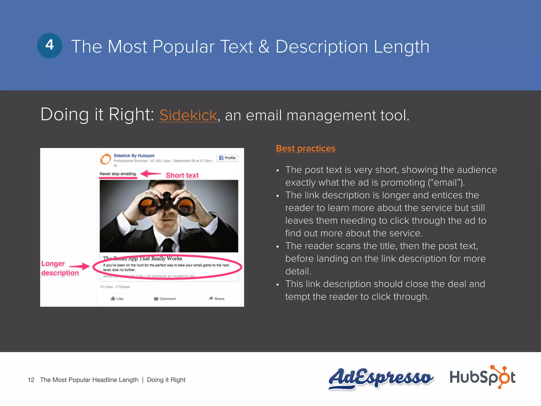12
The Most Popular Text & Description Length4
Doing it Right: Sidekick, an email management tool.
•	 The post text is very short, showing the audience
exactly what the ad is promoting (“email”).
•	 The link description is longer and entices the
reader to learn more about the service but still
leaves them needing to click through the ad to
find out more about the service.
•	 The reader scans the title, then the post text,
before landing on the link description for more
detail.
•	 This link description should close the deal and
tempt the reader to click through.
The Most Popular Headline Length | Doing it Right
Best practices
 