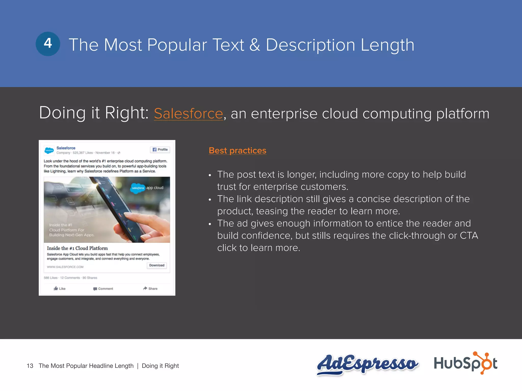 13
The Most Popular Text & Description Length4
Doing it Right: Salesforce, an enterprise cloud computing platform
•	 The post text is longer, including more copy to help build
trust for enterprise customers.
•	 The link description still gives a concise description of the
product, teasing the reader to learn more.
•	 The ad gives enough information to entice the reader and
build confidence, but stills requires the click-through or CTA
click to learn more.
The Most Popular Headline Length | Doing it Right
Best practices
 