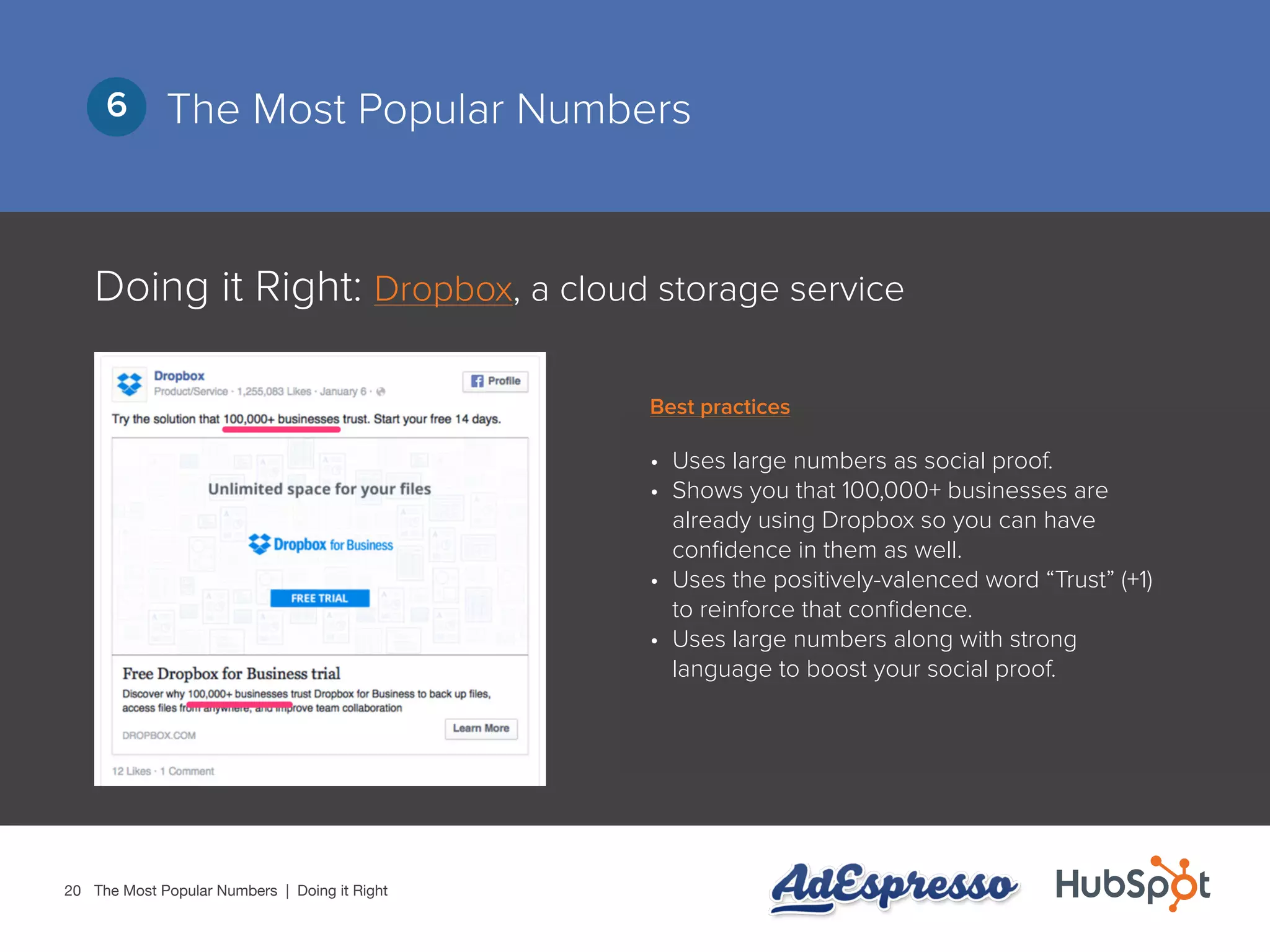 20
The Most Popular Numbers6
Doing it Right: Dropbox, a cloud storage service
•	 Uses large numbers as social proof.
•	 Shows you that 100,000+ businesses are
already using Dropbox so you can have
confidence in them as well.
•	 Uses the positively-valenced word “Trust” (+1)
to reinforce that confidence.
•	 Uses large numbers along with strong
language to boost your social proof.
The Most Popular Numbers | Doing it Right
Best practices
 