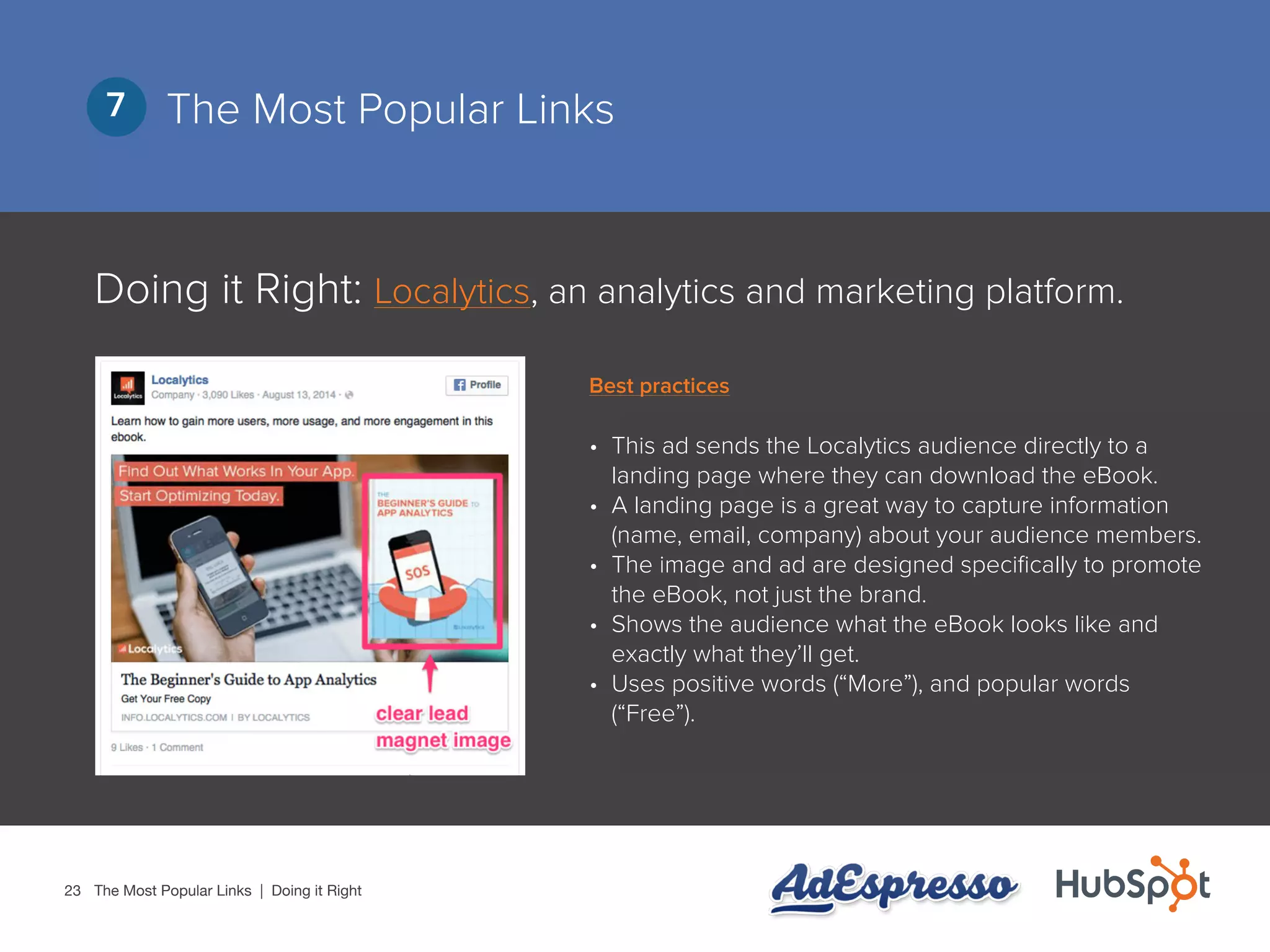 23
The Most Popular Links7
Doing it Right: Localytics, an analytics and marketing platform.
•	 This ad sends the Localytics audience directly to a
landing page where they can download the eBook.
•	 A landing page is a great way to capture information
(name, email, company) about your audience members.
•	 The image and ad are designed specifically to promote
the eBook, not just the brand.
•	 Shows the audience what the eBook looks like and
exactly what they’ll get.
•	 Uses positive words (“More”), and popular words
(“Free”).
The Most Popular Links | Doing it Right
Best practices
 