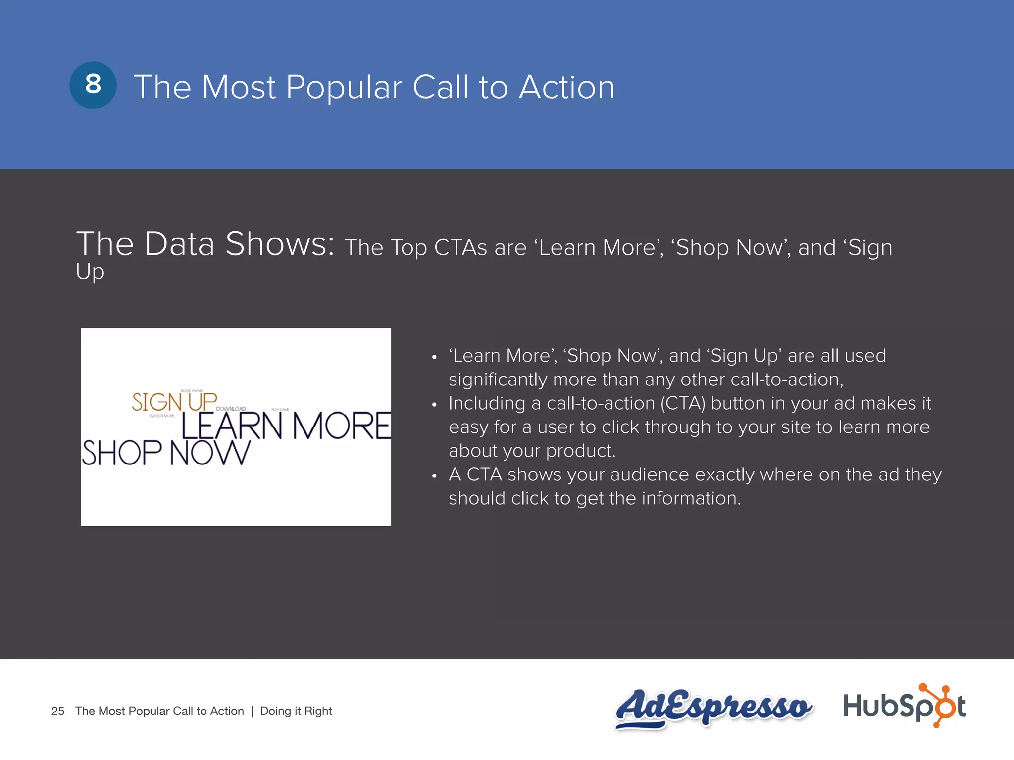 25
The Most Popular Call to Action8
The Data Shows: The Top CTAs are ‘Learn More’, ‘Shop Now’, and ‘Sign
Up
•	 ‘Learn More’, ‘Shop Now’, and ‘Sign Up’ are all used
significantly more than any other call-to-action,
•	 Including a call-to-action (CTA) button in your ad makes it
easy for a user to click through to your site to learn more
about your product.
•	 A CTA shows your audience exactly where on the ad they
should click to get the information.
The Most Popular Call to Action | Doing it Right
 