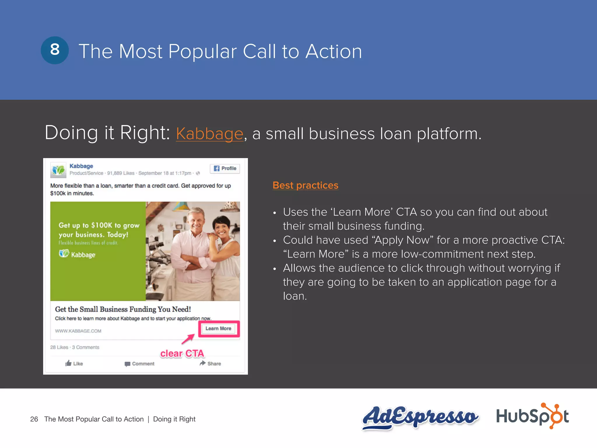 26
The Most Popular Call to Action8
Doing it Right: Kabbage, a small business loan platform.
•	 Uses the ‘Learn More’ CTA so you can find out about
their small business funding.
•	 Could have used “Apply Now” for a more proactive CTA:
“Learn More” is a more low-commitment next step.
•	 Allows the audience to click through without worrying if
they are going to be taken to an application page for a
loan.
The Most Popular Call to Action | Doing it Right
Best practices
 