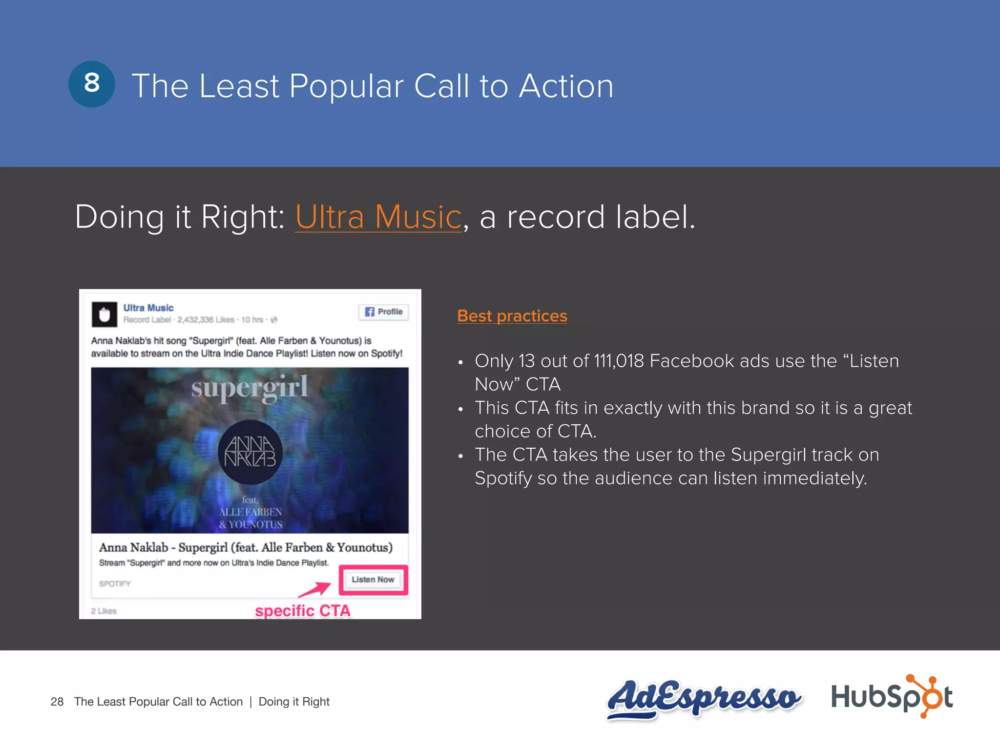28
The Least Popular Call to Action8
Doing it Right: Ultra Music, a record label.
•	 Only 13 out of 111,018 Facebook ads use the “Listen
Now” CTA
•	 This CTA fits in exactly with this brand so it is a great
choice of CTA.
•	 The CTA takes the user to the Supergirl track on
Spotify so the audience can listen immediately.
The Least Popular Call to Action | Doing it Right
Best practices
 