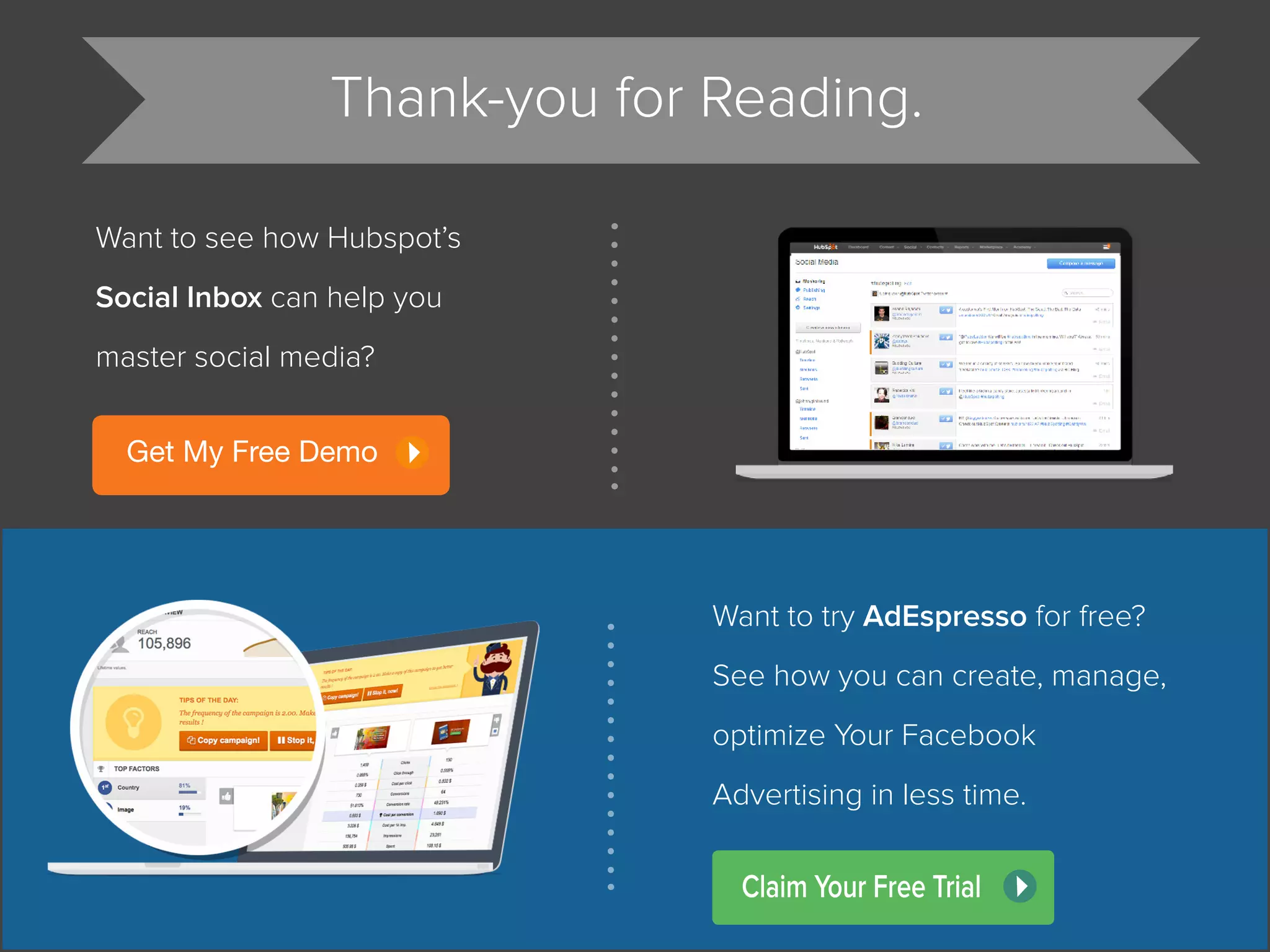 Thank-you for Reading.
Want to see how Hubspot’s
Social Inbox can help you
master social media?
Get My Free Demo
Want to try AdEspresso for free?
See how you can create, manage,
optimize Your Facebook
Advertising in less time.
Claim Your Free Trial
 