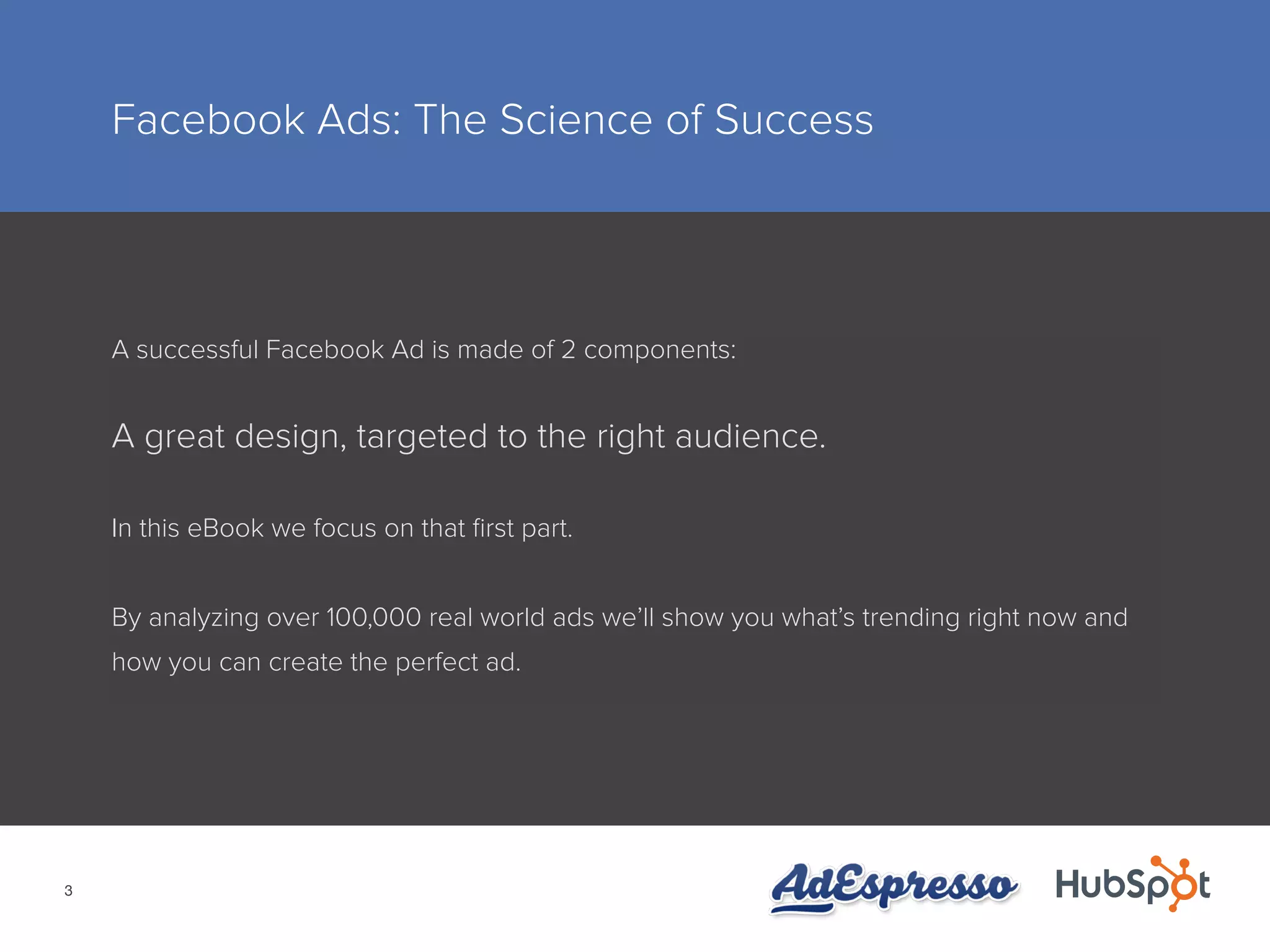 3
Facebook Ads: The Science of Success
A successful Facebook Ad is made of 2 components:
A great design, targeted to the right audience.
In this eBook we focus on that first part.
By analyzing over 100,000 real world ads we’ll show you what’s trending right now and
how you can create the perfect ad.
 