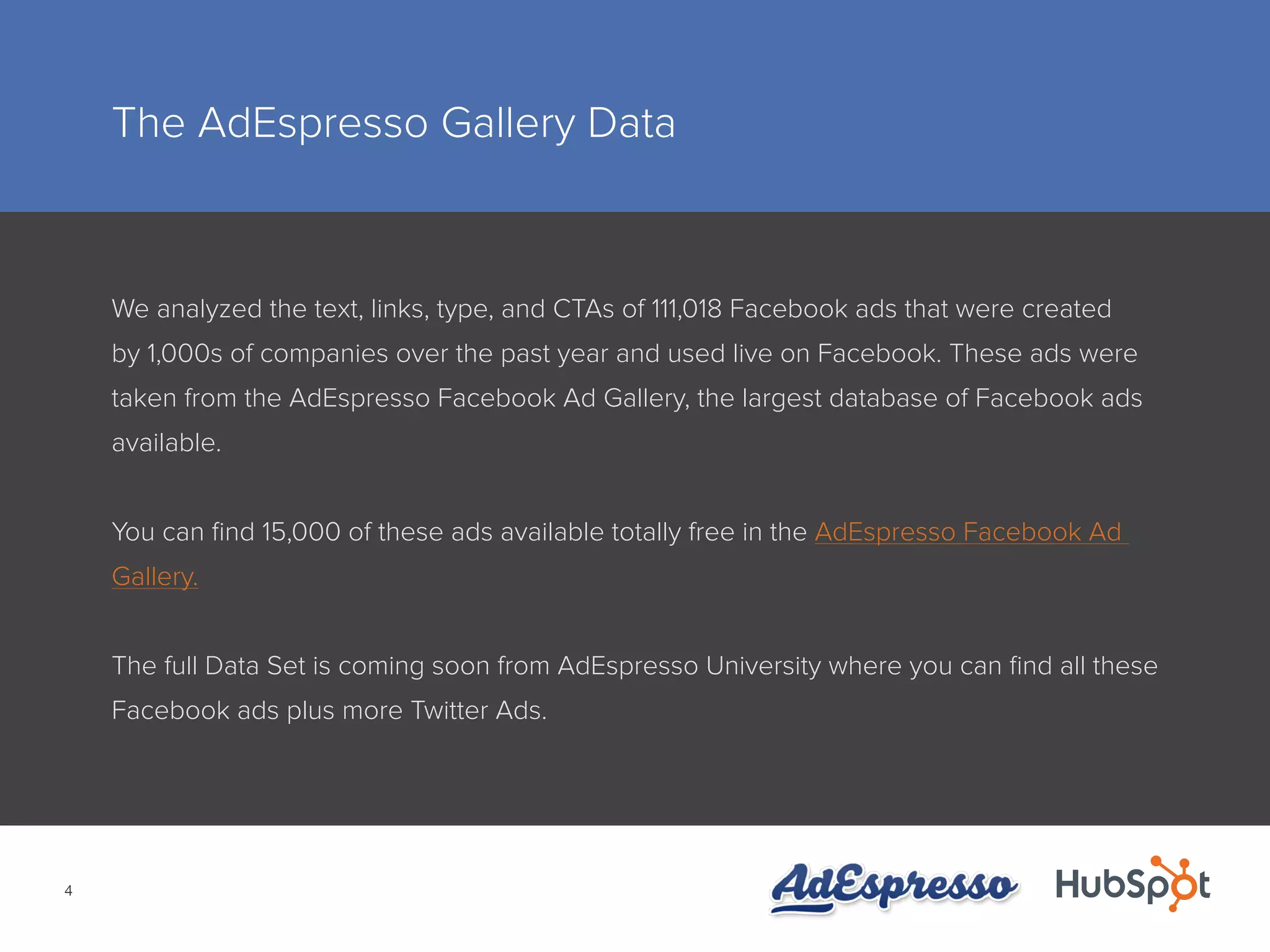 4
The AdEspresso Gallery Data
We analyzed the text, links, type, and CTAs of 111,018 Facebook ads that were created
by 1,000s of companies over the past year and used live on Facebook. These ads were
taken from the AdEspresso Facebook Ad Gallery, the largest database of Facebook ads
available.
You can find 15,000 of these ads available totally free in the AdEspresso Facebook Ad
Gallery.
The full Data Set is coming soon from AdEspresso University where you can find all these
Facebook ads plus more Twitter Ads.
 