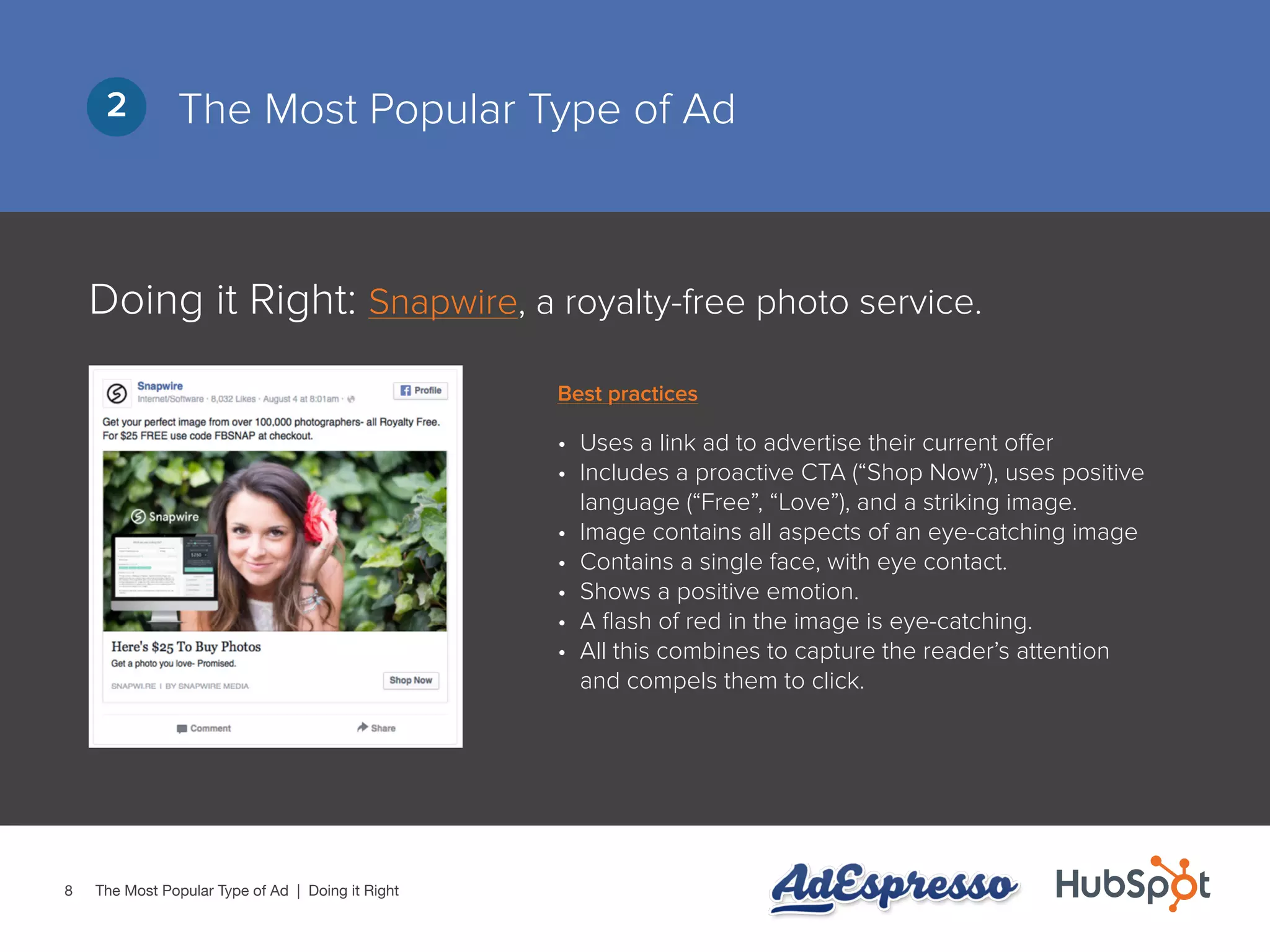 8
The Most Popular Type of Ad2
•	 Uses a link ad to advertise their current offer
•	 Includes a proactive CTA (“Shop Now”), uses positive
language (“Free”, “Love”), and a striking image.
•	 Image contains all aspects of an eye-catching image
•	 Contains a single face, with eye contact.
•	 Shows a positive emotion.
•	 A flash of red in the image is eye-catching.
•	 All this combines to capture the reader’s attention
and compels them to click.
The Most Popular Type of Ad | Doing it Right
Doing it Right: Snapwire, a royalty-free photo service.
Best practices
 