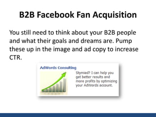 B2B Facebook Fan Acquisition
You still need to think about your B2B people
and what their goals and dreams are. Pump
these up in the image and ad copy to increase
CTR.
 
