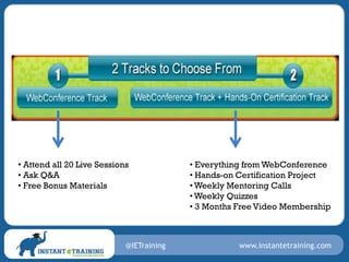 • Attend all 20 Live Sessions             • Everything from WebConference
• Ask Q&A                                 • Hands-on Certification Project
• Free Bonus Materials                    • Weekly Mentoring Calls
                                          • Weekly Quizzes
                                          • 3 Months Free Video Membership



                            @IETraining              www.instantetraining.com
 