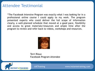 Attendee Testimonial
  “The Facebook Intensive Program was exactly what I was looking for in a
  professional online course I could apply to my work. The program
  presented experts who could deliver the full scope of information
  clearly, a well-planned schedule that moved at a good pace, flexibility
  and access to great materials/resources and ample time after the
  program to review and refer back to videos, workshops and resources.




                      Terri Rioux
                      Facebook Program Attendee



                          @IETraining                 www.instantetraining.com
 