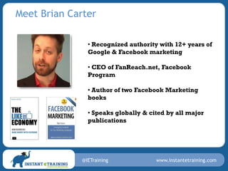 Meet Brian Carter

                • Recognized authority with 12+ years of
                Google & Facebook marketing

                • CEO of FanReach.net, Facebook
                Program

                • Author of two Facebook Marketing
                books

                • Speaks globally & cited by all major
                publications




              @IETraining             www.instantetraining.com
 
