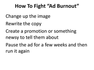 How To Fight “Ad Burnout”
Change up the image
Rewrite the copy
Create a promotion or something
newsy to tell them about
Pause the ad for a few weeks and then
run it again
 