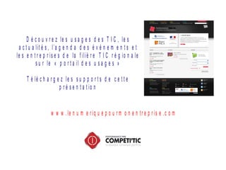 D é c o u v r e z le s u s a g e s d e s T I C , le s
a c t u a lit é s , l’a g e n d a d e s é v é n e m e n t s e t
le s e n t r e p r is e s d e la f iliè r e T I C r é g io n a le
s u r le « p o r t a il d e s u s a g e s »
T é lé c h a r g e z le s s u p p o r t s d e c e t t e
p r é s e n t a t io n
w w w . le n u m e r iq u e p o u r m o n e n t r e p r is e . c o m
 