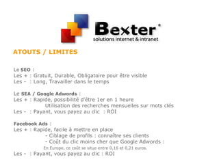 ATOUTS / LIMITES
Le SEO :
Les + : Gratuit, Durable, Obligatoire pour être visible
Les - : Long, Travailler dans le temps
Le SEA / Google Adwords :
Les + : Rapide, possibilité d'être 1er en 1 heure
Utilisation des recherches mensuelles sur mots clés
Les - : Payant, vous payez au clic : ROI
Facebook Ads :
Les + : Rapide, facile à mettre en place
- Ciblage de profils : connaître ses clients
- Coût du clic moins cher que Google Adwords :
En Europe, ce coût se situe entre 0,16 et 0,21 euros.
Les - : Payant, vous payez au clic : ROI
 