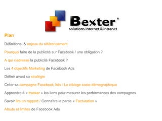 Plan
Définitions & enjeux du référencement
Pourquoi faire de la publicité sur Facebook / une obligation ?
A qui s'adresse la publicité Facebook ?
Les 4 objectifs Marketing de Facebook Ads
Définir avant sa stratégie
Créer sa campagne Facebook Ads / Le ciblage socio-démographique
Apprendre à « tracker » les liens pour mesurer les performances des campagnes
Savoir lire un rapport / Connaître la partie « Facturation »
Atouts et limites de Facebook Ads
 